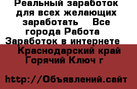 Реальный заработок для всех желающих заработать. - Все города Работа » Заработок в интернете   . Краснодарский край,Горячий Ключ г.